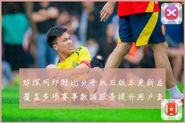 球探网即时比分手机旧版本更新后覆盖多项赛事数据服务提升用户查询效率