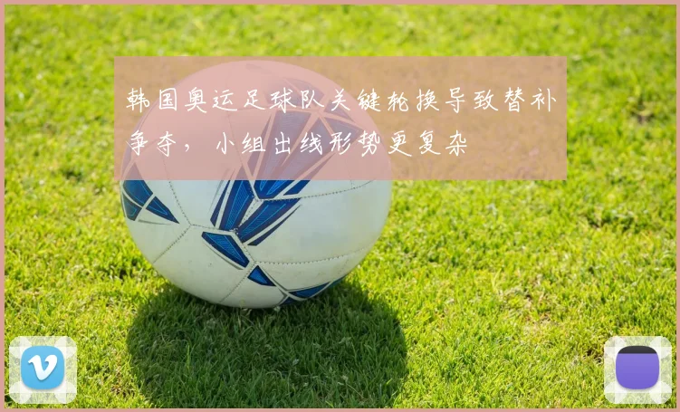 韩国奥运足球队关键轮换导致替补争夺，小组出线形势更复杂