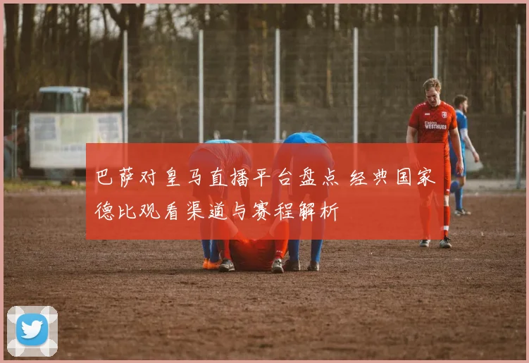 巴萨对皇马直播平台盘点 经典国家德比观看渠道与赛程解析