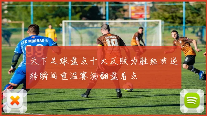 天下足球盘点十大反败为胜经典逆转瞬间重温赛场翻盘看点