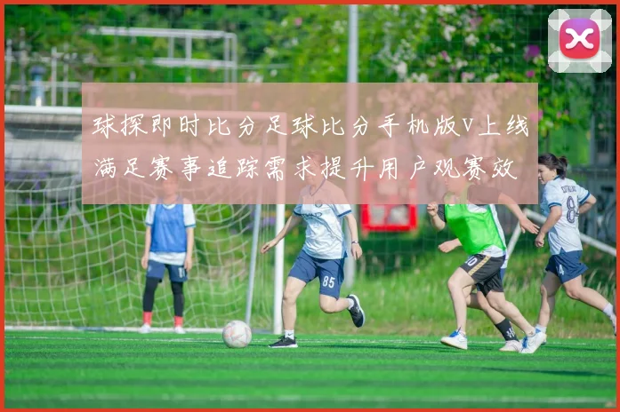 球探即时比分足球比分手机版v上线满足赛事追踪需求提升用户观赛效率
