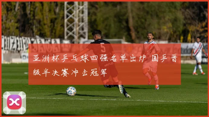 亚洲杯乒乓球四强名单出炉 国乒晋级半决赛冲击冠军