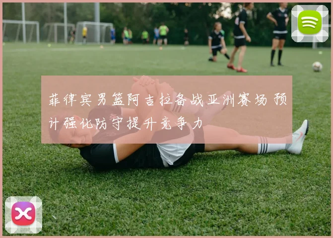 菲律宾男篮阿吉拉备战亚洲赛场 预计强化防守提升竞争力