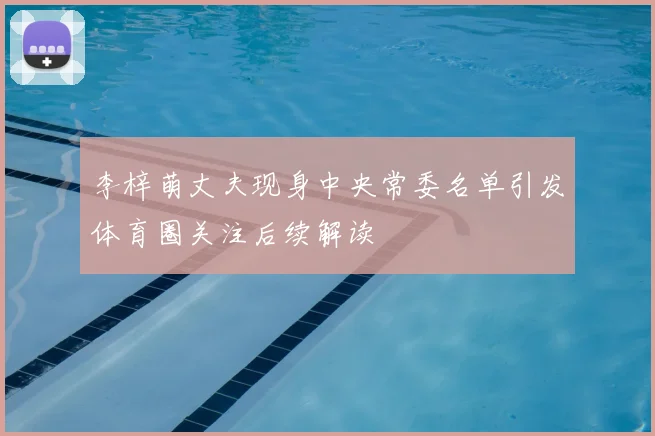 李梓萌丈夫现身中央常委名单引发体育圈关注后续解读