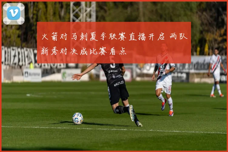 火箭对马刺夏季联赛直播开启 两队新秀对决成比赛看点