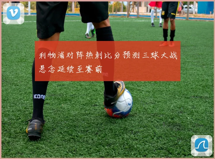 利物浦对阵热刺比分预测三球大战悬念延续至赛前