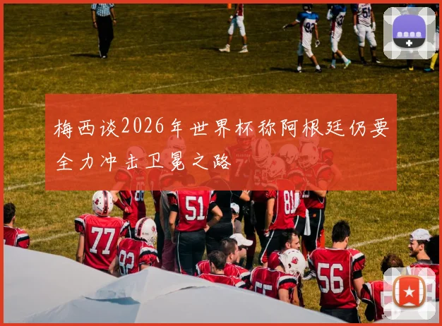 梅西谈2026年世界杯称阿根廷仍要全力冲击卫冕之路