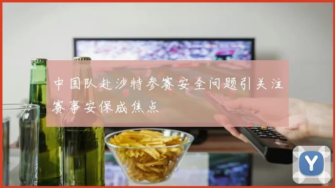 中国队赴沙特参赛安全问题引关注赛事安保成焦点