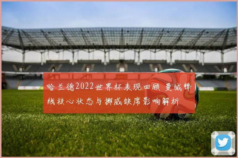 哈兰德2022世界杯表现回顾 曼城锋线核心状态与挪威缺席影响解析