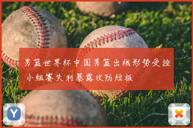 男篮世界杯中国男篮出线形势受挫 小组赛失利暴露攻防短板