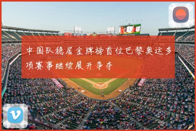 中国队稳居金牌榜首位巴黎奥运多项赛事继续展开争夺