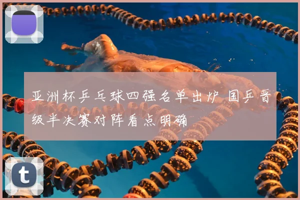 亚洲杯乒乓球四强名单出炉 国乒晋级半决赛对阵看点明确