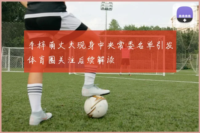 李梓萌丈夫现身中央常委名单引发体育圈关注后续解读