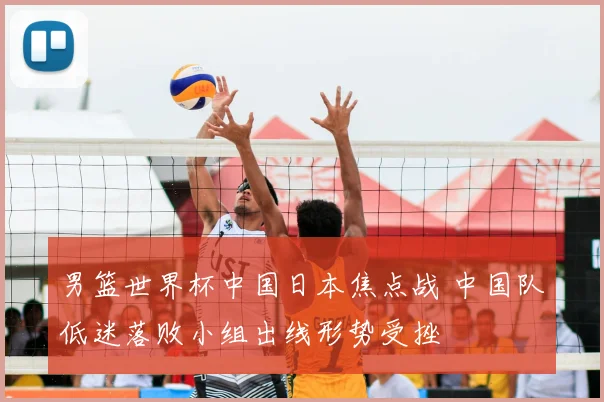 男篮世界杯中国日本焦点战 中国队低迷落败小组出线形势受挫