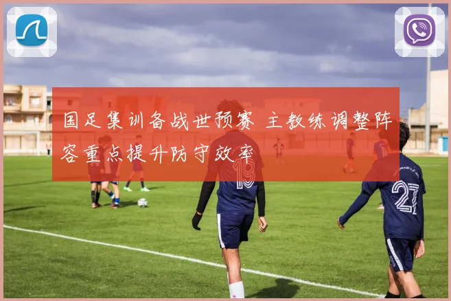 国足集训备战世预赛 主教练调整阵容重点提升防守效率