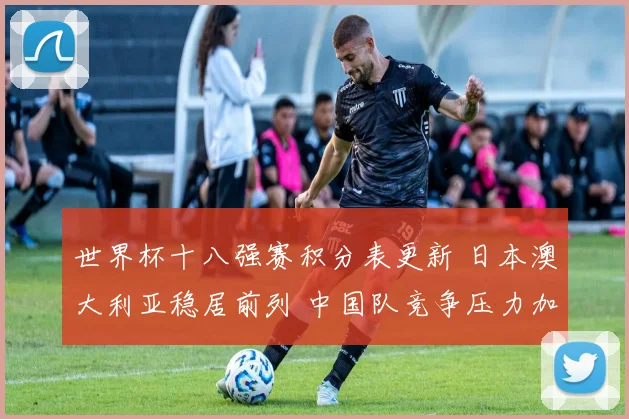 世界杯十八强赛积分表更新 日本澳大利亚稳居前列 中国队竞争压力加大