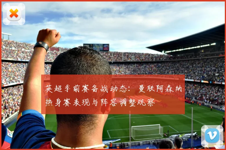 英超季前赛备战动态:曼联阿森纳热身赛表现与阵容调整观察