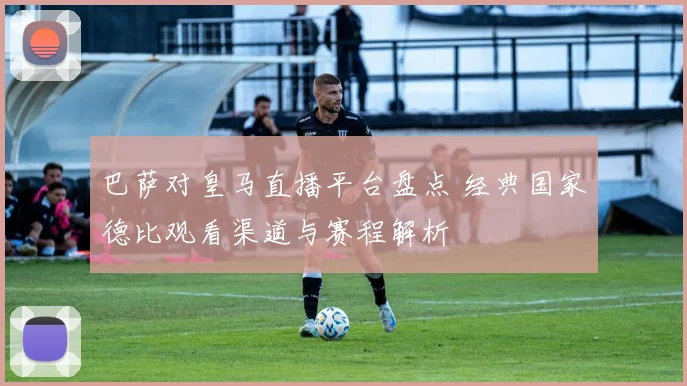 巴萨对皇马直播平台盘点 经典国家德比观看渠道与赛程解析