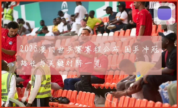 2025澳门世乒赛赛程公布 国乒冲冠路径与关键对阵一览