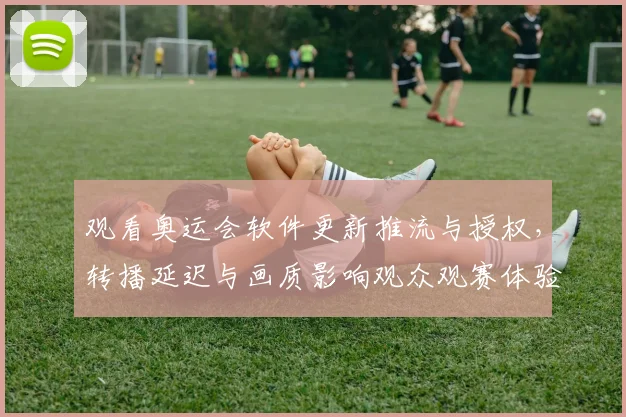 观看奥运会软件更新推流与授权,转播延迟与画质影响观众观赛体验