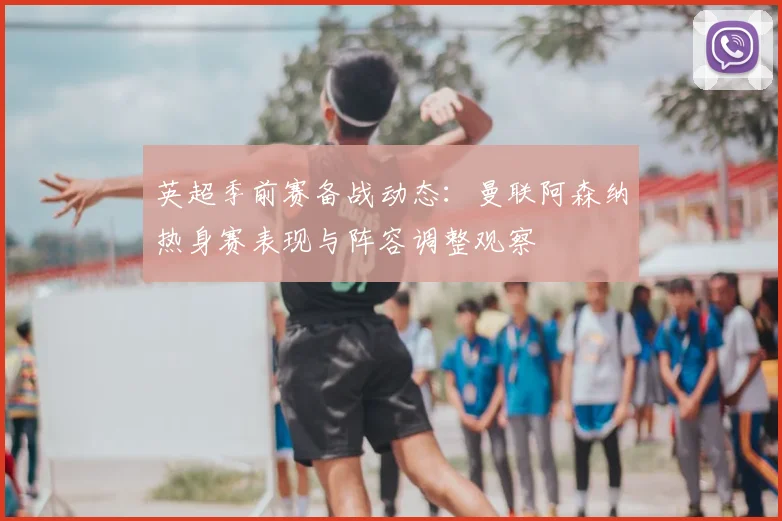 英超季前赛备战动态：曼联阿森纳热身赛表现与阵容调整观察