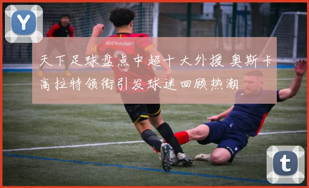 天下足球盘点中超十大外援 奥斯卡高拉特领衔引发球迷回顾热潮