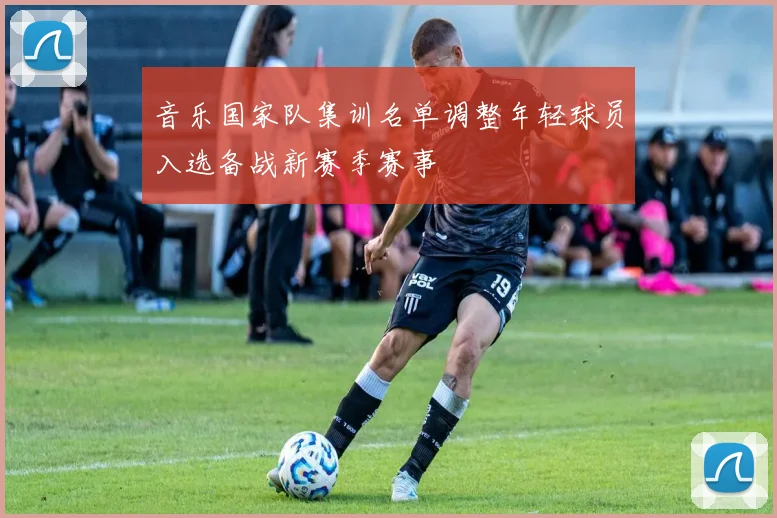 音乐国家队集训名单调整年轻球员入选备战新赛季赛事