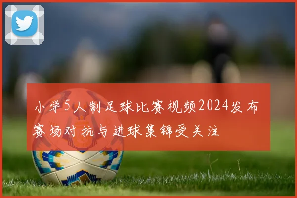 小学5人制足球比赛视频2024发布 赛场对抗与进球集锦受关注