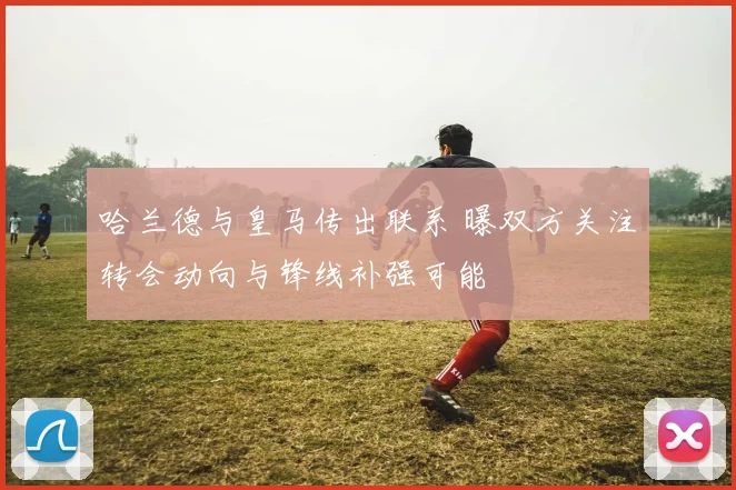 哈兰德与皇马传出联系 曝双方关注转会动向与锋线补强可能