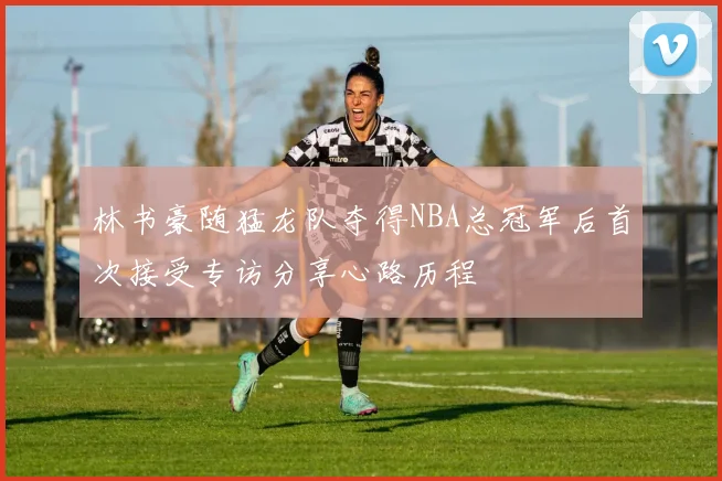 林书豪随猛龙队夺得NBA总冠军后首次接受专访分享心路历程